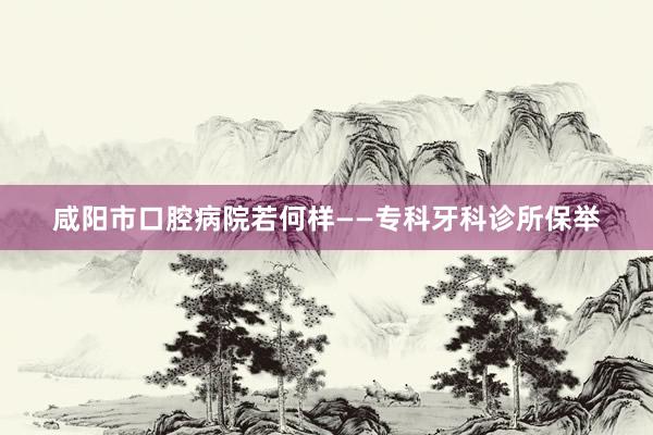 咸阳市口腔病院若何样——专科牙科诊所保举
